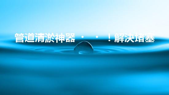 管道清淤神器！解決堵塞難題，快速暢通管道，讓生活更順暢！